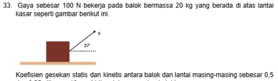 Gaya sebesar 100 N bekerja pada balok bermassa 20 kg yang berada di atas lantai 
kasar seperti gambar berikut ini.
F
37°
Koefisien gesekan statis dan kinetis antara balok dan lantai masing-masing sebesar 0,5