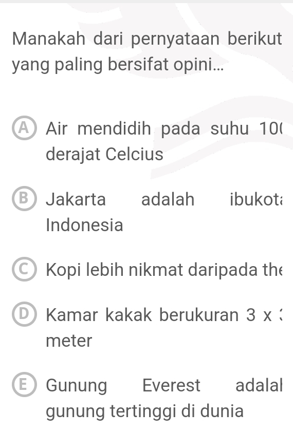 Manakah dari pernyataan berikut
yang paling bersifat opini...
A Air mendidih pada suhu 10 (
derajat Celcius
B Jakarta adalah ibukota
Indonesia
Kopi lebih nikmat daripada the
D Kamar kakak berukuran 3 x :
meter
E Gunung Everest adalal
gunung tertinggi di dunia