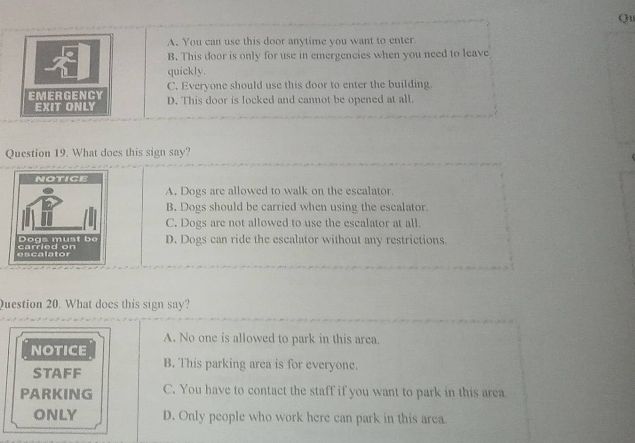 Qu
A. You can use this door anytime you want to enter
B. This door is only for use in emergencies when you need to leave
quickly.
C. Everyone should use this door to enter the building.
EMERGENCY
D. This door is locked and cannot be opened at all.
EXIT ONLY
Question 19. What does this sign say?
A. Dogs are allowed to walk on the escalator.
B. Dogs should be carried when using the escalator.
C. Dogs are not allowed to use the escalator at all.
D. Dogs can ride the escalator without any restrictions.
Question 20. What does this sign say?
A. No one is allowed to park in this area.
NOTICE
B. This parking area is for everyone.
STAFF
PARKING
C. You have to contact the staff if you want to park in this area
ONLY D. Only people who work here can park in this area.
