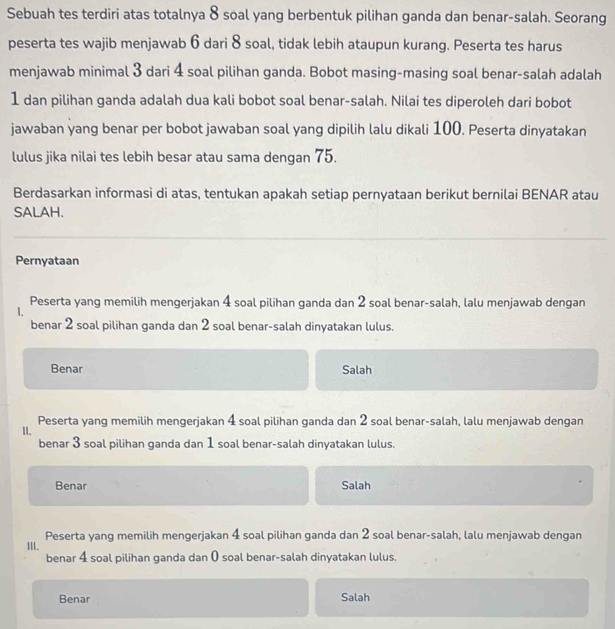 Sebuah tes terdiri atas totalnya 8 soal yang berbentuk pilihan ganda dan benar-salah. Seorang
peserta tes wajib menjawab 6 dari 8 soal, tidak lebih ataupun kurang. Peserta tes harus
menjawab minimal 3 dari 4 soal pilihan ganda. Bobot masing-masing soal benar-salah adalah
1 dan pilihan ganda adalah dua kali bobot soal benar-salah. Nilai tes diperoleh dari bobot
jawaban yang benar per bobot jawaban soal yang dipilih lalu dikali 100. Peserta dinyatakan
lulus jika nilai tes lebih besar atau sama dengan 75.
Berdasarkan informasi di atas, tentukan apakah setiap pernyataan berikut bernilai BENAR atau
SALAH.
Pernyataan
Peserta yang memilih mengerjakan 4 soal pilihan ganda dan 2 soal benar-salah, lalu menjawab dengan
1.
benar 2 soal pilihan ganda dan 2 soal benar-salah dinyatakan lulus.
Benar Salah
Peserta yang memilih mengerjakan 4 soal pilihan ganda dan 2 soal benar-salah, lalu menjawab dengan
II.
benar 3 soal pilihan ganda dan 1 soal benar-salah dinyatakan lulus.
Benar Salah
Peserta yang memilih mengerjakan 4 soal pilihan ganda dan 2 soal benar-salah, lalu menjawab dengan
III.
benar 4 soal pilihan ganda dan 0 soal benar-salah dinyatakan lulus.
Benar Salah