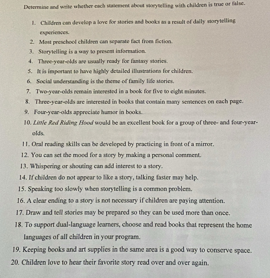 Determine and write whether each statement about storytelling with children is true or false. 
1. Children can develop a love for stories and books as a result of daily storytelling 
experiences. 
2. Most preschool children can separate fact from fiction. 
3. Storytelling is a way to present information. 
4. Three-year-olds are usually ready for fantasy stories. 
5. It is important to have highly detailed illustrations for children. 
6. Social understanding is the theme of family life stories. 
7. Two-year-olds remain interested in a book for five to eight minutes. 
8. Three-year-olds are interested in books that contain many sentences on each page. 
9. Four-year-olds appreciate humor in books. 
10. Little Red Riding Hood would be an excellent book for a group of three- and four-year- 
olds. 
11. Oral reading skills can be developed by practicing in front of a mirror. 
12. You can set the mood for a story by making a personal comment. 
13. Whispering or shouting can add interest to a story. 
14. If children do not appear to like a story, talking faster may help. 
15. Speaking too slowly when storytelling is a common problem. 
16. A clear ending to a story is not necessary if children are paying attention. 
17. Draw and tell stories may be prepared so they can be used more than once. 
18. To support dual-language learners, choose and read books that represent the home 
languages of all children in your program. 
19. Keeping books and art supplies in the same area is a good way to conserve space. 
20. Children love to hear their favorite story read over and over again.