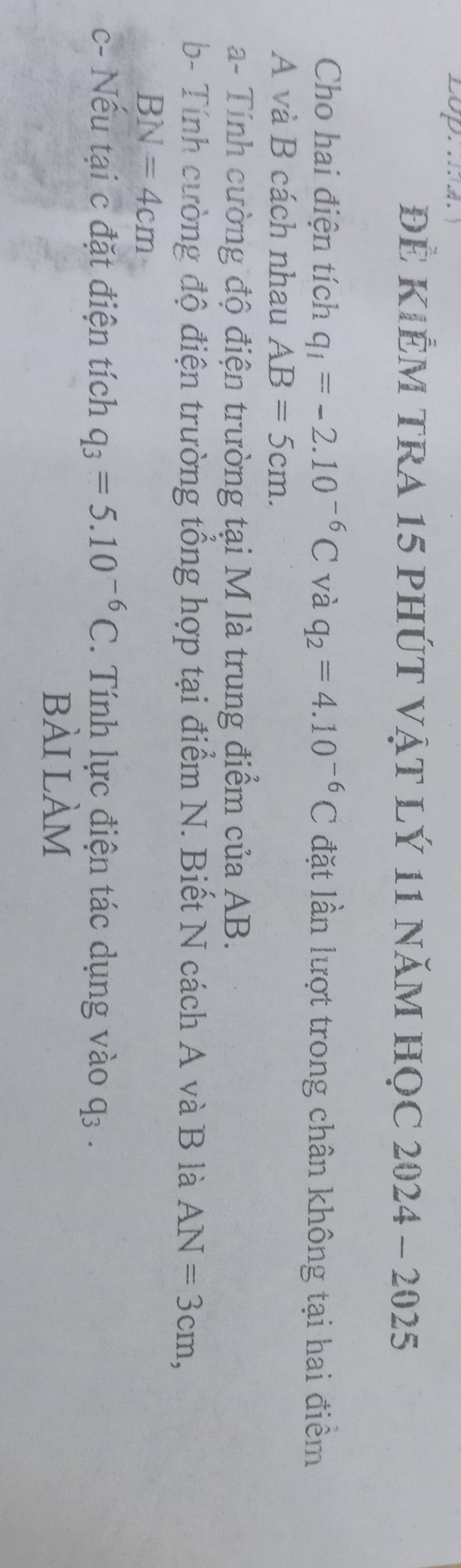 ĐÊ KIÊM TRA 15 phÚT vậT lÝ 11 năM HọC 2024 - 2025 
Cho hai điện tích q_1=-2.10^(-6)C và q_2=4.10^(-6)C đặt lần lượt trong chân không tại hai điểm 
A và B cách nhau AB=5cm. 
a- Tính cường độ điện trường tại M là trung điểm của AB. 
b- Tính cường độ điện trường tổng hợp tại điểm N. Biết N cách A và B là AN=3cm,
BN=4cm
c- Nếu tại c đặt điện tích q_3=5.10^(-6)C. Tính lực điện tác dụng vào q_3. 
bài lÀm