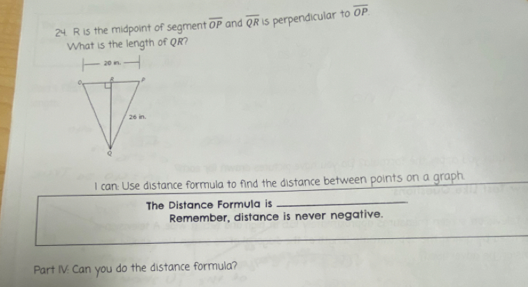 R is the midpoint of segment overline OP and overline QR is perpendicular to overline OP
What is the length of QR?
20 in. 
l can: Use distance formula to find the distance between points on a graph. 
The Distance Formula is 
_ 
Remember, distance is never negative. 
Part IV: Can you do the distance formula?