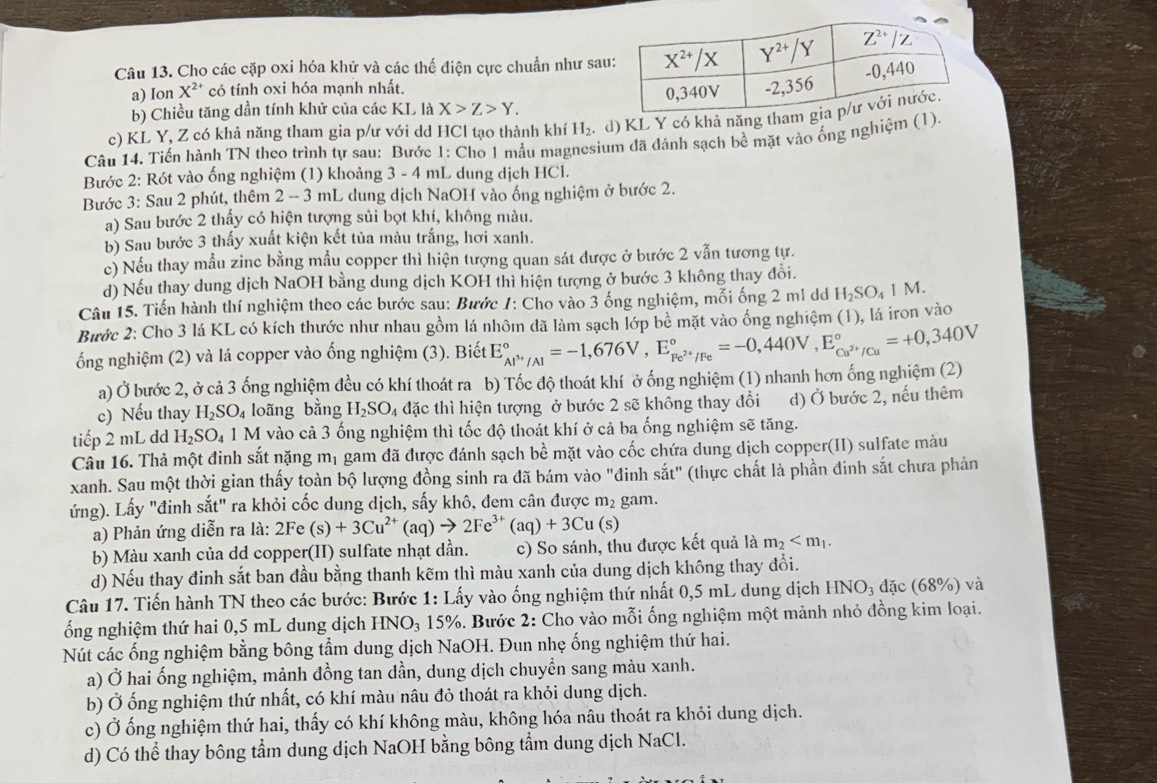 Cho các cặp oxi hóa khử và các thế điện cực chuẩn như sau
a) Ion X^(2+) có tính oxi hóa mạnh nhất.
b) Chiều tăng dần tính khử của các KL là X>Z>Y.
c) KL Y, Z có khả năng tham gia p/ư với dd HCl tạo thành khí H_2. d) KL Y có khả năng tha
Câu 14. Tiến hành TN theo trình tự sau: Bước 1: Cho 1 mẫu magnesium đã đánh sạch bề mặt vào ống nghiệm (1).
Bước 2: Rót vào ống nghiệm (1) khoảng 3 - 4 mL dung dịch HCl.
Bước 3: Sau 2 phút, thêm 2 - 3 mL dung dịch NaOH vào ống nghiệm ở bước 2.
a) Sau bước 2 thấy có hiện tượng sủi bọt khí, không màu.
b) Sau bước 3 thấy xuất kiện kết tủa màu trắng, hơi xanh.
c) Nếu thay mẫu zinc bằng mẫu copper thì hiện tượng quan sát được ở bước 2 vẫn tương tự.
d) Nếu thay dung dịch NaOH bằng dung dịch KOH thì hiện tượng ở bước 3 không thay đổi.
Câu 15. Tiến hành thí nghiệm theo các bước sau: Bước 1: Cho vào 3 ống nghiệm, mỗi ống 2 ml dd H_2SO_41M.
Bước 2: Cho 3 lá KL có kích thước như nhau gồm lá nhôm đã làm sạch lớp bề mặt vào ống nghiệm (1), lá iron vào
ổng nghiệm (2) và lá copper vào ống nghiệm (3). Biết E_Al^(3+)/Al^circ =-1,676V,E_Fe^(2+)/Fe^circ =-0,440V,E_Cu^(2+)/Cu^circ =+0,340V
a) Ở bước 2, ở cả 3 ống nghiệm đều có khí thoát ra b) Tốc độ thoát khí ở ống nghiệm (1) nhanh hơn ống nghiệm (2)
c) Nếu thay H_2SO_4 loãng bằng H_2SO_4 đặc thì hiện tượng ở bước 2 sẽ không thay đổi d) Ở bước 2, nếu thêm
tiếp 2 mL dd H_2SO_4 1 M vào cả 3 ống nghiệm thì tốc độ thoát khí ở cả ba ống nghiệm sẽ tăng.
Câu 16. Thả một đinh sắt nặng mị gam đã được đánh sạch bề mặt vào cốc chứa dung dịch copper(II) sulfate màu
xanh. Sau một thời gian thấy toàn bộ lượng đồng sinh ra đã bám vào "đinh sắt" (thực chất là phần đinh sắt chưa phản
ứng). Lấy "đinh sắt" ra khỏi cốc dung dịch, sấy khô, đem cân được m_2 gam.
a) Phản ứng diễn ra là: 2Fe (s)+3Cu^(2+)(aq)to 2Fe^(3+)(aq)+3Cu(s)
b) Màu xanh của dd copper(II) sulfate nhạt dần. c) So sánh, thu được kết quả là m_2
d) Nếu thay đinh sắt ban đầu bằng thanh kẽm thì màu xanh của dung dịch không thay đổi.
Câu 17. Tiến hành TN theo các bước: Bước 1: Lấy vào ống nghiệm thứ nhất 0,5 mL dung dịch HNO_3 đặc (68%) và
ổng nghiệm thứ hai 0,5 mL dung dịch HNO₃ 15%. Bước 2: Cho vào mỗi ống nghiệm một mảnh nhỏ đồng kim loại.
Nút các ống nghiệm bằng bông tầm dung dịch NaOH. Đun nhẹ ống nghiệm thứ hai.
a) Ở hai ống nghiệm, mảnh đồng tan dần, dung dịch chuyền sang màu xanh.
b) Ở ống nghiệm thứ nhất, có khí màu nâu đỏ thoát ra khỏi dung dịch.
c) Ở ống nghiệm thứ hai, thấy có khí không màu, không hóa nâu thoát ra khỏi dung dịch.
d) Có thể thay bông tẩm dung dịch NaOH bằng bông tẩm dung dịch NaCl.