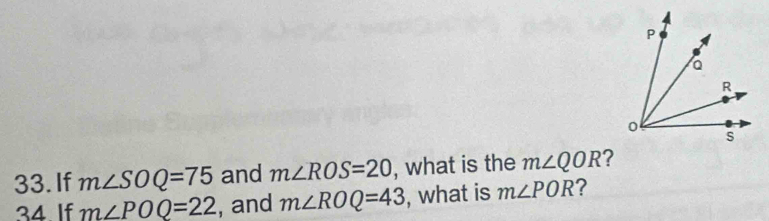 If m∠ SOQ=75 and m∠ ROS=20 , what is the m∠ QOR ? 
34. If m∠ POQ=22 , and m∠ ROQ=43 , what is m∠ POR ?