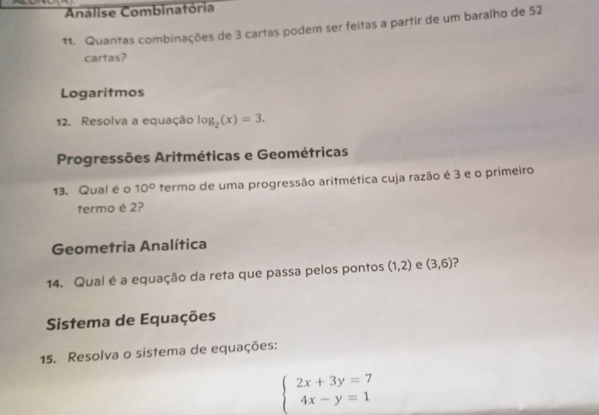 Análise Combinatória
* Quantas combinações de 3 cartas podem ser feitas a partir de um baralho de 52
cartas?
Logaritmos
12. Resolva a equação log _2(x)=3. 
Progressões Aritméticas e Geométricas
13. Qual éo 10° termo de uma progressão aritmética cuja razão é 3 e o primeiro
termo é 2?
Geometria Analítica
14. Qual é a equação da reta que passa pelos pontos (1,2) e (3,6)
Sistema de Equações
15. Resolva o sistema de equações:
beginarrayl 2x+3y=7 4x-y=1endarray.