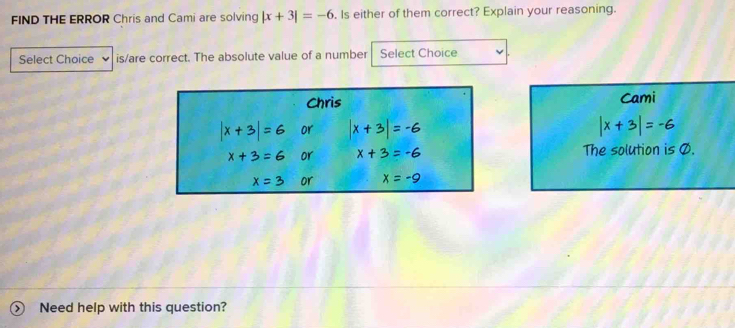 FIND THE ERROR Chris and Cami are solving |x+3|=-6. Is either of them correct? Explain your reasoning. 
Select Choice is/are correct. The absolute value of a number Select Choice 
Cami
|x+3|=-6
The solution is Ø. 
Need help with this question?