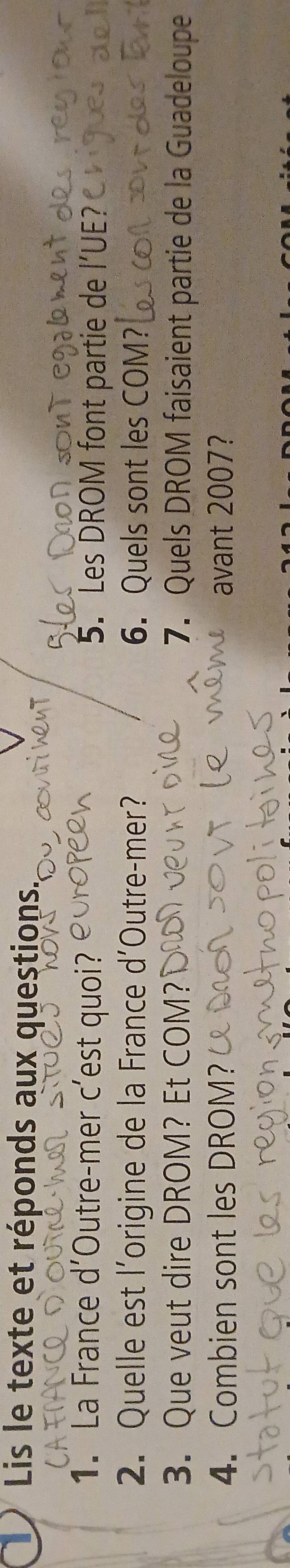 Lis le texte et réponds aux questions. 
1. La France d'Outre-mer c’est quoi? 5. Les DROM font partie de l’UE? 
2. Quelle est l’origine de la France d'Outre-mer? 6. Quels sont les COM? 
3. Que veut dire DROM? Et COM? 7. Quels DROM faisaient partie de la Guadeloupe 
4. Combien sont les DROM? avant 2007?