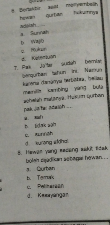 Bertakbir saat menyembelih
hewan qurban hukumnya
adalah a
a. Sunnah
b. Wajib
c. Rukun
d. Ketentuan
7. Pak Ja'far sudah berniat
berqurban tahun ini. Namun
karena dananya terbatas, beliau
memilih kambing yang buta
sebelah matanya. Hukum qurban
pak Ja’far adalah ....
a. sah
b. tidak sah
c. sunnah
d. kurang afdhol
8. Hewan yang sedang sakit tidak
boleh dijadikan sebagai hewan....
a. Qurban
b. Ternak
c. Peliharaan
d. Kesayangan