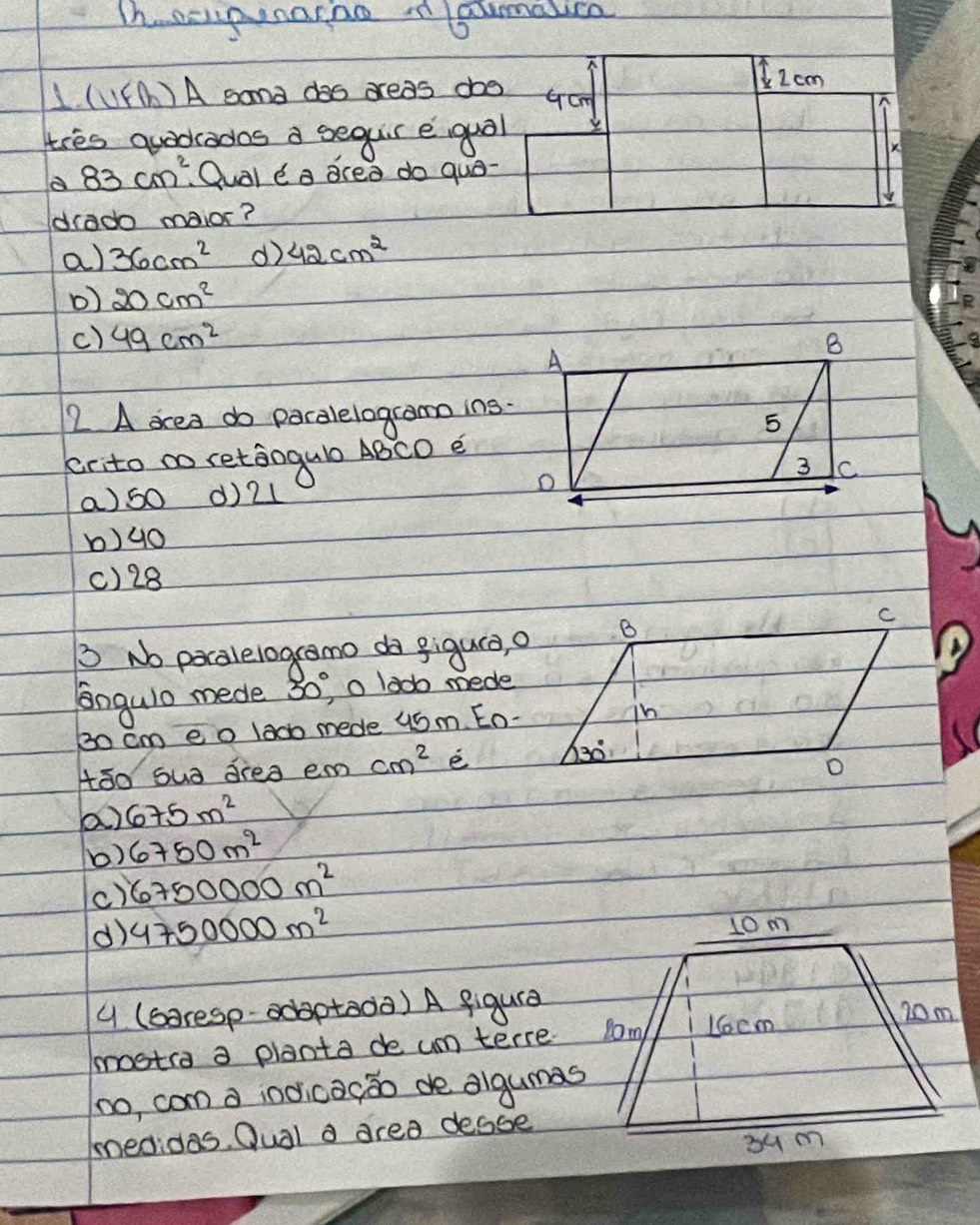 Th. acpnarno n saumalce
2 cm
1. (11F(b)A sand das dreas doo Gcm
tres quadcados a sequr equol
K
a 83cm^2 Qual e a acea do quo-
ddrado maior?
a) 36cm^2 d) 42cm^2
D) 20cm^2
c) 49cm^2
72. A ocea do paralelogramo ins.
crito ao retaogul ABCD e
a)60 ()21
b)90
()28
D No pocalelogcamo do gigura, a
lngulo mede 30° o lad mede
30 cm eo lad mede 46m. Eo-
tāo sua drea em cm^2 e
a) 675m^2
b) 6750m^2
c) 6750000m^2
() 4750000m^2
y (soresp- adaptoda) A figura
mosta a planta de um terre
no, com d indicacāo de algumas
medidas. Oual a area desse