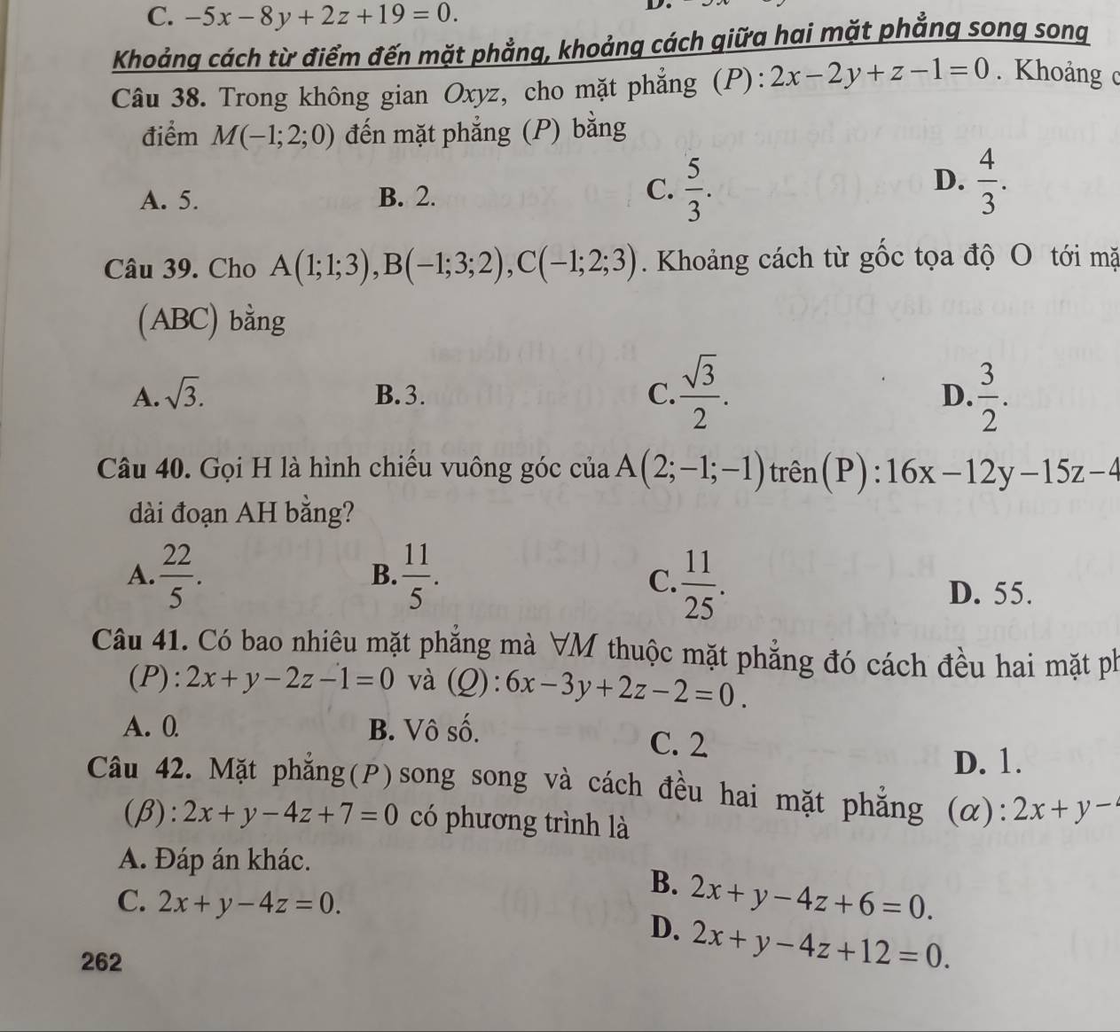 C. -5x-8y+2z+19=0.
D.
Khoảng cách từ điểm đến mặt phẳng, khoảng cách qiữa hai mặt phẳng song song
Câu 38. Trong không gian Oxyz, cho mặt phẳng (P): 2x-2y+z-1=0. Khoảng c
điểm M(-1;2;0) đến mặt phẳng (P) bằng
D.
A. 5. B. 2.
C.  5/3 .  4/3 .
Câu 39. Cho A(1;1;3),B(-1;3;2),C(-1;2;3). Khoảng cách từ gốc tọa độ O tới mặ
(ABC) bằng
A. sqrt(3). B.3. C.  sqrt(3)/2 .  3/2 .
D.
Câu 40. Gọi H là hình chiếu vuông góc của A(2;-1;-1) trên(P): 16x-12y-15z-4
dài đoạn AH bằng?
A.  22/5 .  11/5 .
B.
C.  11/25 .
D. 55.
Câu 41. Có bao nhiêu mặt phẳng mà VM thuộc mặt phẳng đó cách đều hai mặt ph
(P): 2x+y-2z-1=0 và (Q): 6x-3y+2z-2=0.
A. 0 B. Vô số. C. 2
D. 1.
Câu 42. Mặt phăng(P)song song và cách đều hai mặt phăng (α): 2x+y-
(β): 2x+y-4z+7=0 có phương trình là
A. Đáp án khác.
B.
C. 2x+y-4z=0.
D. 2x+y-4z+6=0.
262
2x+y-4z+12=0.