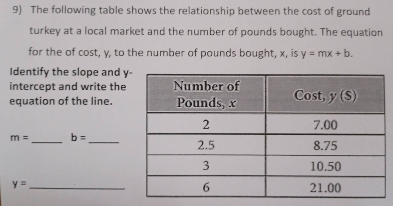 The following table shows the relationship between the cost of ground
turkey at a local market and the number of pounds bought. The equation
for the of cost, y, to the number of pounds bought, x, is y=mx+b.
Identify the slope and y
intercept and write the
equation of the line.
_ m=
_ b=
_ y=