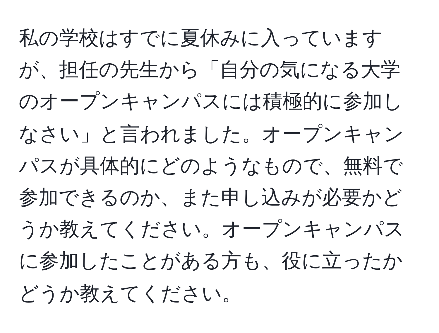 私の学校はすでに夏休みに入っていますが、担任の先生から「自分の気になる大学のオープンキャンパスには積極的に参加しなさい」と言われました。オープンキャンパスが具体的にどのようなもので、無料で参加できるのか、また申し込みが必要かどうか教えてください。オープンキャンパスに参加したことがある方も、役に立ったかどうか教えてください。