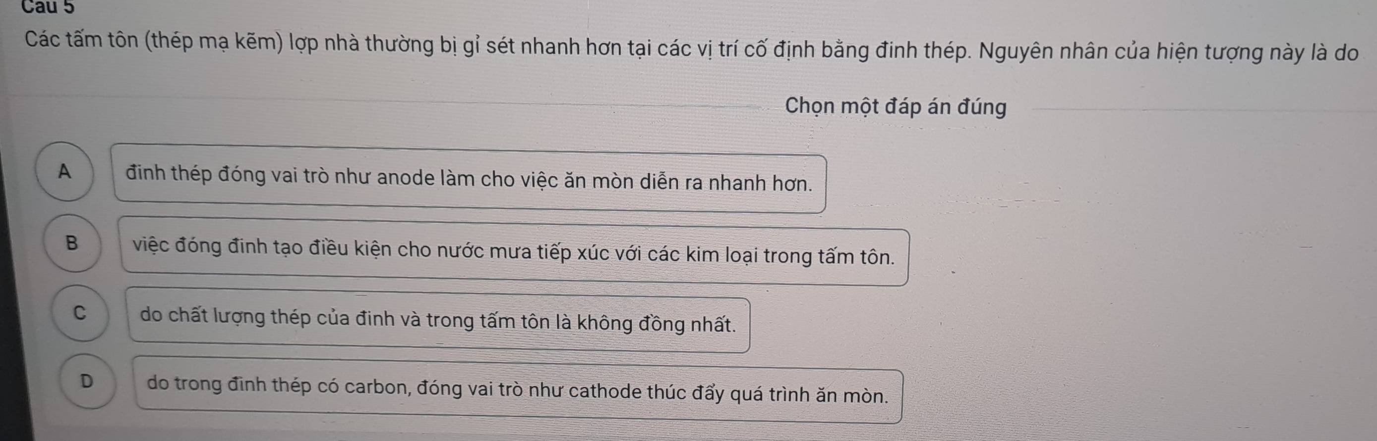 Cau 5
Các tấm tôn (thép mạ kẽm) lợp nhà thường bị gỉ sét nhanh hơn tại các vị trí cố định bằng đinh thép. Nguyên nhân của hiện tượng này là do
Chọn một đáp án đúng
A định thép đóng vai trò như anode làm cho việc ăn mòn diễn ra nhanh hơn.
B việc đóng đinh tạo điều kiện cho nước mưa tiếp xúc với các kim loại trong tấm tôn.
C do chất lượng thép của đinh và trong tấm tôn là không đồng nhất.
D do trong định thép có carbon, đóng vai trò như cathode thúc đẩy quá trình ăn mòn.