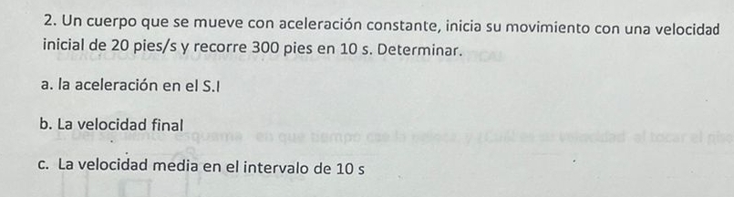 Un cuerpo que se mueve con aceleración constante, inicia su movimiento con una velocidad 
inicial de 20 pies/s y recorre 300 pies en 10 s. Determinar. 
a. la aceleración en el S.I 
b. La velocidad final 
c. La velocidad media en el intervalo de 10 s