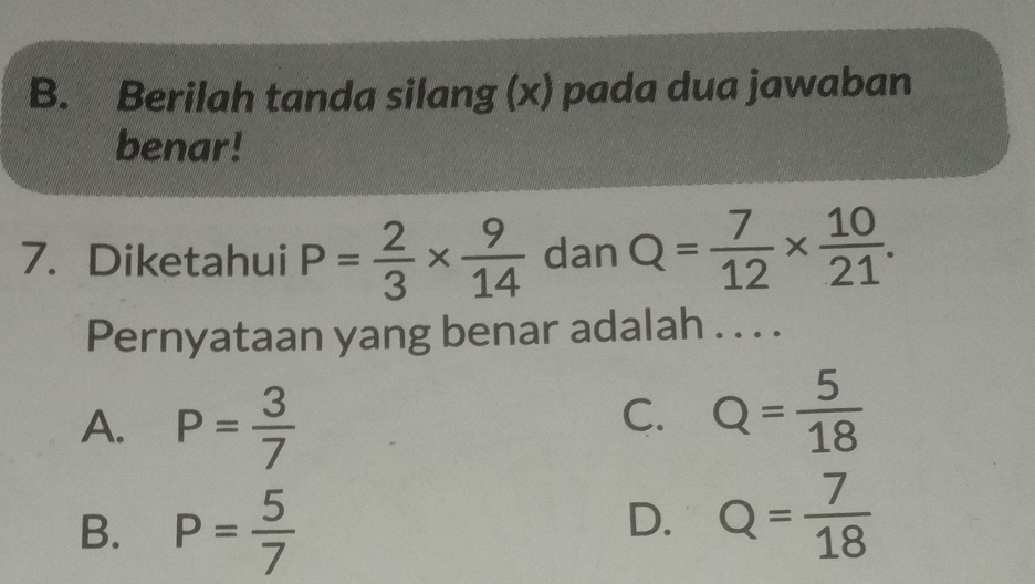 B. Berilah tanda silang (x) pada dua jawaban
benar!
7. Diketahui P= 2/3 *  9/14  dan Q= 7/12 *  10/21 . 
Pernyataan yang benar adalah . . . .
A. P= 3/7 
C. Q= 5/18 
B. P= 5/7 
D. Q= 7/18 