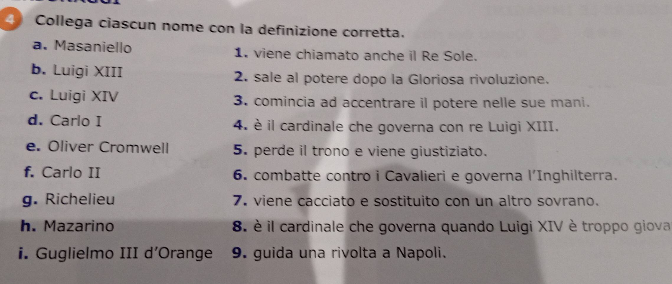 Collega ciascun nome con la definizione corretta.
a. Masaniello
1. viene chiamato anche il Re Sole.
b. Luigi XIII
2. sale al potere dopo la Gloriosa rivoluzione.
c. Luigi XIV
3. comincia ad accentrare il potere nelle sue mani.
d. Carlo I
4. è il cardinale che governa con re Luigi XIII.
e. Oliver Cromwell
5. perde il trono e viene giustiziato.
f. Carlo II 6. combatte contro i Cavalieri e governa l'Inghilterra.
g. Richelieu 7. viene cacciato e sostituito con un altro sovrano.
h. Mazarino 8. è il cardinale che governa quando Luigi XIV è troppo giova
i. Guglielmo III d’Orange 9. guida una rivolta a Napoli.