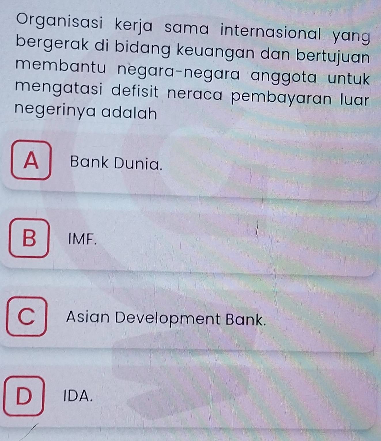 Organisasi kerja sama internasional yan
bergerak di bidang keuangan dan bertujuan 
membantu negara-negara anggota untuk 
mengatasi defisit neraca pembayaran luar .
negerinya adalah
A Bank Dunia.
B IMF.
C Asian Development Bank.
D IDA.