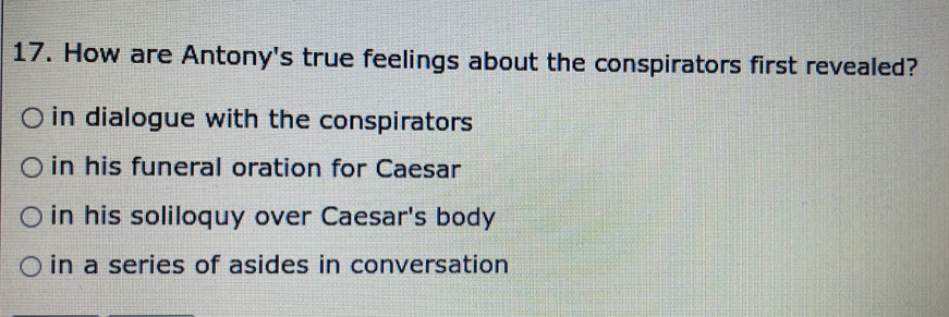 How are Antony's true feelings about the conspirators first revealed?
in dialogue with the conspirators
in his funeral oration for Caesar
in his soliloquy over Caesar's body
in a series of asides in conversation