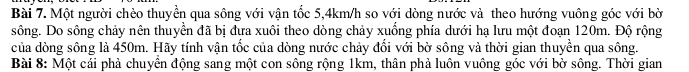 Một người chèo thuyền qua sông với vận tốc 5,4km/h so với dòng nước và theo hướng vuông góc với bời 
sông. Do sông chảy nên thuyền đã bị đưa xuôi theo dòng chảy xuống phía dưới hạ lưu một đoạn 120m. Độ rộng 
của dòng sông là 450m. Hãy tính vận tốc của dòng nước chảy đổi với bờ sông và thời gian thuyền qua sông. 
Bài 8: Một cái phả chuyền động sang một con sông rộng 1km, thân phả luôn vuông góc với bờ sông. Thời gian