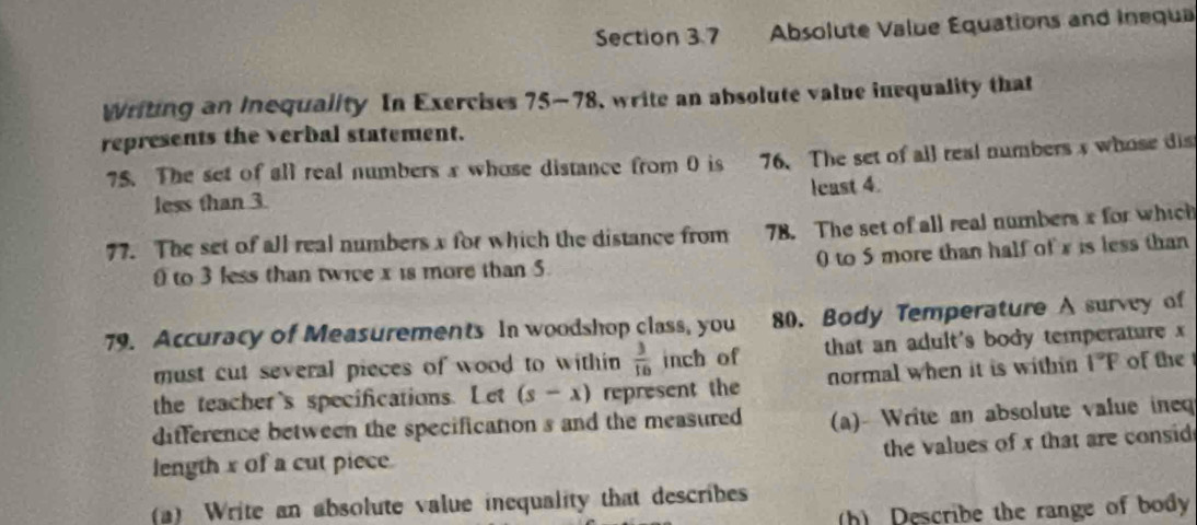 Absolute Value Equations and Inequa 
Writing an Inequality In Exercises 75-78, write an absolute value inequality that 
represents the verbal statement. 
75. The set of all real numbers x whose distance from 0 is 76. The set of all real numbers s whose dis 
less than 3. least 4. 
77. The set of all real numbers x for which the distance from 78. The set of all real numbers x for which 
to 3 less than twice x is more than 5. 0 to 5 more than half of x is less than 
79. Accuracy of Measurements In woodshop class, you 80. Body Temperature A survey of 
must cut several pieces of wood to within  3/16  inch of that an adult's body temperature x
the teacher's specifications. Let (s-x) represent the normal when it is within 1°F of the 
difference between the specification s and the measured (a)- Write an absolute value ineq 
the values of x that are consid 
length x of a cut piece. 
a) Write an absolute value inequality that describes 
h) Describe the range of body