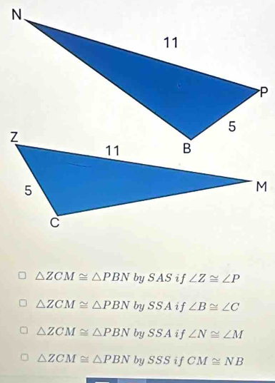 △ ZCM≌ △ PBN bySAS if ∠ Z≌ ∠ P
△ ZCM≌ △ PBN by SSA if ∠ B≌ ∠ C
△ ZCM≌ △ PBN by SSA i f ∠ N≌ ∠ M
△ ZCM≌ △ PBN by SSS i f CM≌ NB