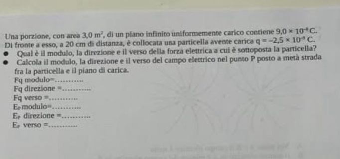 Una porzione, con area 3,0m^2 , di un piano infinito uniformemente carico contiene 9.0* 10^(-8)C. 
Di fronte a esso, a 20 cm di distanza, è collocata una particella avente caríca q=-2,5* 10^(-9)C. 
Qual è il modulo, la direzione e il verso della forza elettrica a cui è sottoposta la particella? 
Calcola il modulo, la direzione e il verso del campo elettrico nel punto P posto a metà strada 
fra la particella e il piano di carica. 
F= modulo=_ 
q direzione =_ 
Fq verso =_ 
E= modulo=_ 
E direzione =_ 
E verso =_