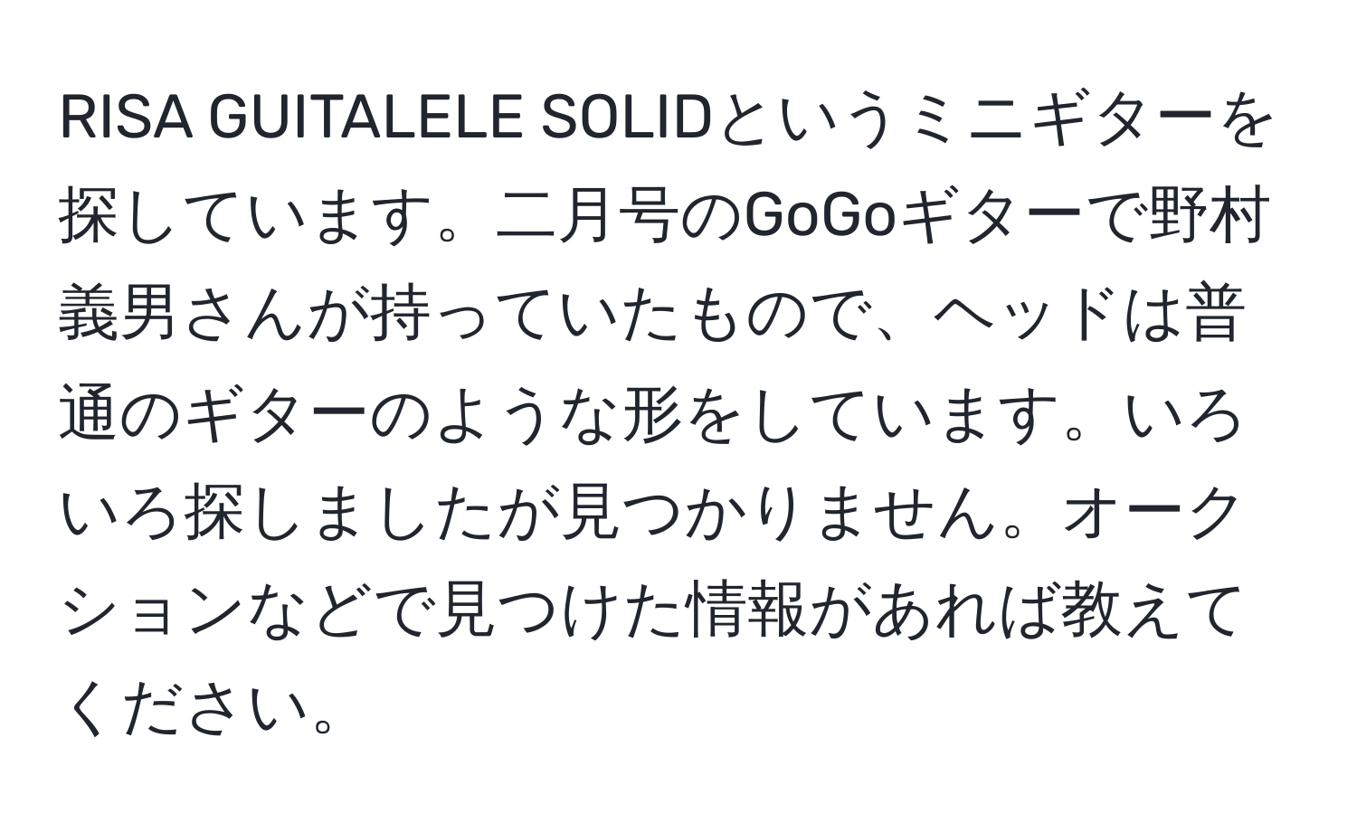 RISA GUITALELE SOLIDというミニギターを探しています。二月号のGoGoギターで野村義男さんが持っていたもので、ヘッドは普通のギターのような形をしています。いろいろ探しましたが見つかりません。オークションなどで見つけた情報があれば教えてください。