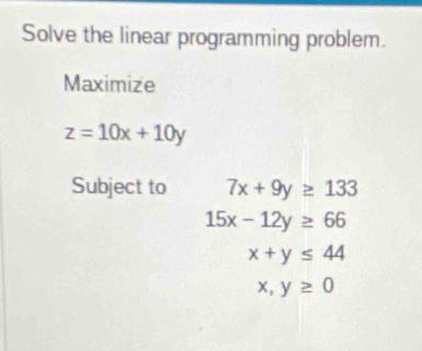 Solve the linear programming problem. 
Maximize
z=10x+10y
Subject to 7x+9y≥ 133
15x-12y≥ 66
x+y≤ 44
x,y≥ 0