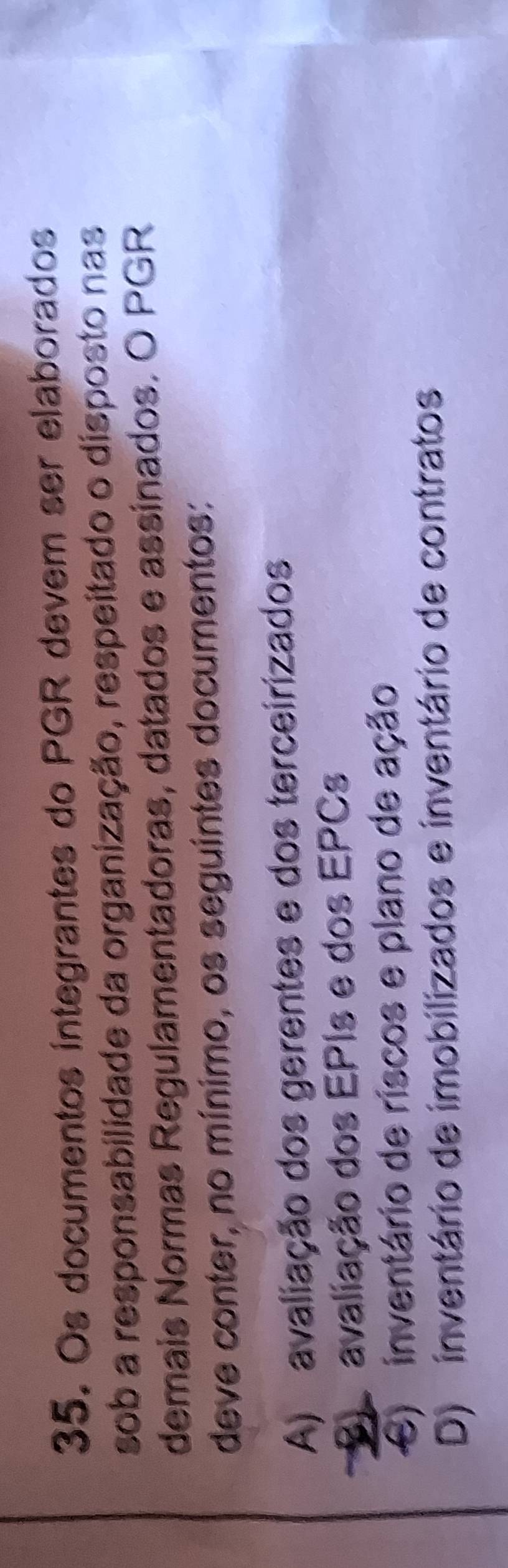 Os documentos integrantes do PGR devem ser elaborados
sob a responsabilidade da organização, respeitado o disposto nas
demais Normas Regulamentadoras, datados e assinados. O PGR
deve conter, no mínimo, os seguintes documentos:
A) avaliação dos gerentes e dos terceirizados
S avaliação dos EPIs e dos EPCs
e) inventário de riscos e plano de ação
D) inventário de imobilizados e inventário de contratos