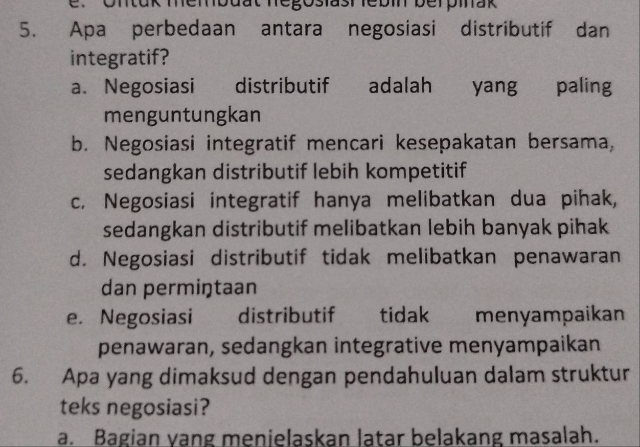 Untük membaut negoslasr febi berpiak
5. Apa perbedaan antara negosiasi distributif dan
integratif?
a. Negosiasi distributif adalah yang paling
menguntungkan
b. Negosiasi integratif mencari kesepakatan bersama,
sedangkan distributif lebih kompetitif
c. Negosiasi integratif hanya melibatkan dua pihak,
sedangkan distributif melibatkan lebih banyak pihak
d. Negosiasi distributif tidak melibatkan penawaran
dan permiŋtaan
e. Negosiasi distributif tidak menyampaikan
penawaran, sedangkan integrative menyampaikan
6. Apa yang dimaksud dengan pendahuluan dalam struktur
teks negosiasi?
a. Bagian yang menielaskan latar belakang masalah.