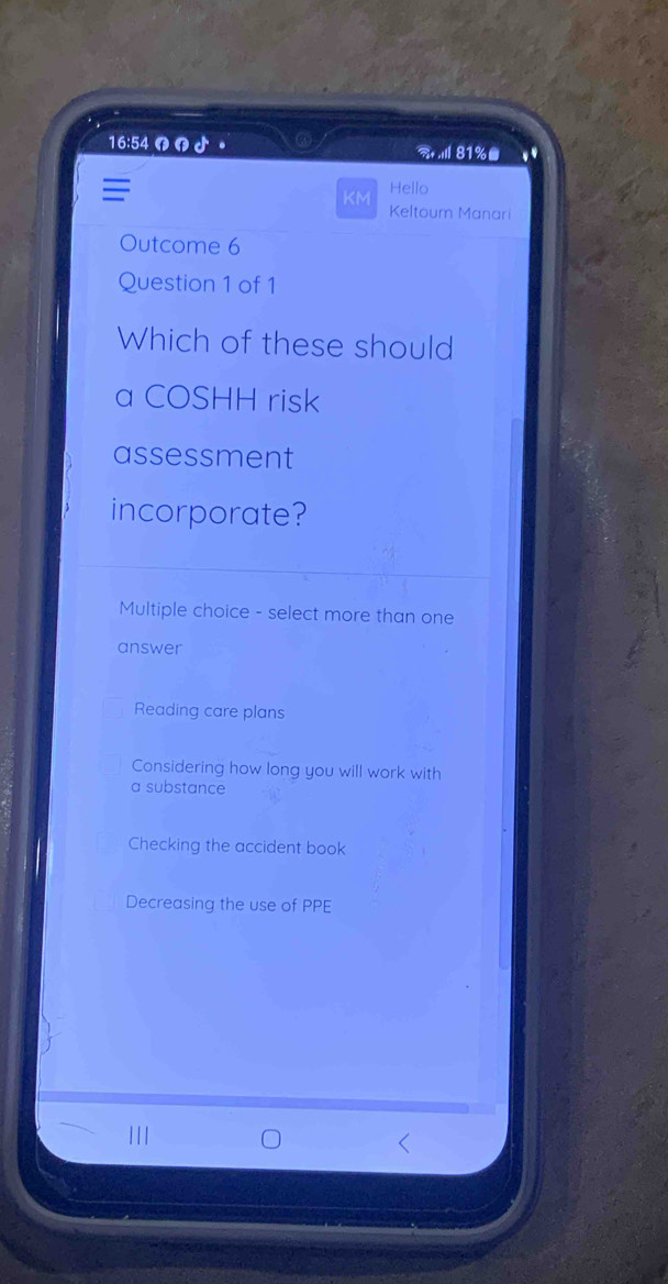 16:54 の n ♪ 。 . 81%●
Hello
KM
Keltoum Manar
Outcome 6
Question 1 of 1
Which of these should
a COSHH risk
assessment
incorporate?
Multiple choice - select more than one
answer
Reading care plans
Considering how long you will work with
a substance
Checking the accident book
Decreasing the use of PPE
1 1 1