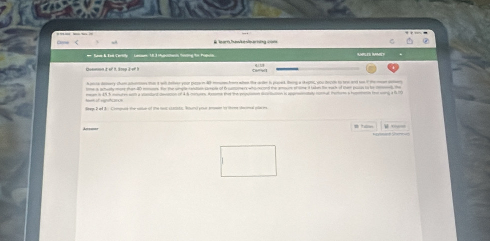 Cone aA B learn.hawkeslearning.com 
* Save & Exit Certily Lesson: 10.3 Hypoctesis Testing for Papula. KARLER IMLY 
Question 2 of 1, Step 2 of 3 Carrect 4 19 
Apiza dessery cham anuees that it will deliver your pizza in 40 mmute from when the order is plated. Being a skeptic, you decide to test and sae f the mean soiser 
time is acteally more than 40 mmuars. For the simple random sample of 6 customers who record the amouns of time it takes for each of their pizies to be desmell, the 
mean in 43,5 mnutes with a standard devistion of 4 6 minures. Acome that the population ditribution is approsimately notmal. Perform a hypoena tex ssing a 0.1) 
loves of signsficance 
Step 2 of 3 : Compure the value of the text statistic. Round your answer to thre decmal places. 
Ansier Tablen Tể Kevona