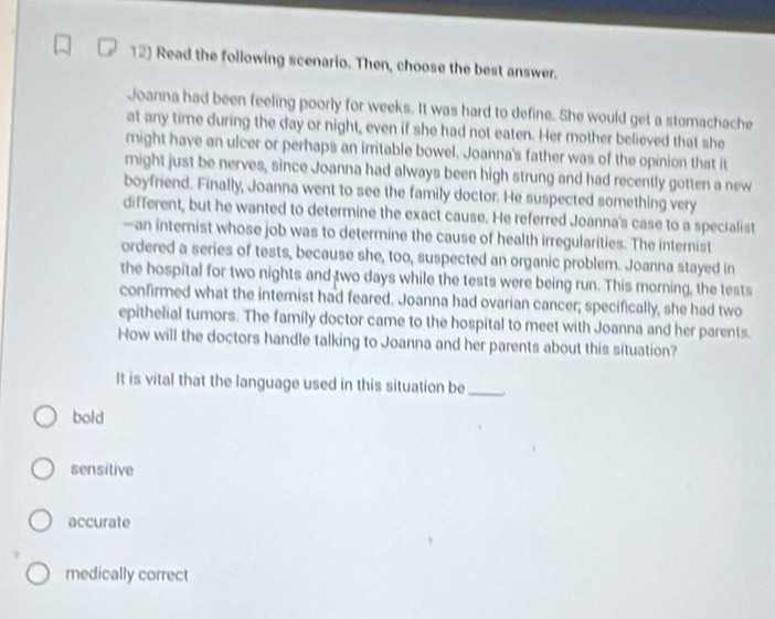 Read the following scenario. Then, choose the best answer.
Joanna had been feeling poorly for weeks. It was hard to define. She would get a stomachache
at any time during the day or night, even if she had not eaten. Her mother believed that she
might have an ulcer or perhaps an irritable bowel. Joanna's father was of the opinion that it
might just be nerves, since Joanna had always been high strung and had recently gotten a new
boyfriend. Finally, Joanna went to see the family doctor. He suspected something very
different, but he wanted to determine the exact cause. He referred Joanna's case to a specialist
—an internist whose job was to determine the cause of health irregularities. The internist
ordered a series of tests, because she, too, suspected an organic problem. Joanna stayed in
the hospital for two nights and two days while the tests were being run. This morning, the tests
confirmed what the internist had feared. Joanna had ovarian cancer; specifically, she had two
epithelial tumors. The family doctor came to the hospital to meet with Joanna and her parents.
How will the doctors handle talking to Joanna and her parents about this situation?
It is vital that the language used in this situation be_
bold
sensitive
accurate
medically correct