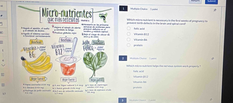 Submit
)
1 Multiple Choice 1 point
Which micro nutrient is necessary in the first weeks of pregnancy to
prevent birth defects in the brain and spinal cord?
folic acid
Vitamin B12
Vitamin Bó
protein
2
6
Multiple Choice 1 point
Which micro nutrient helps the nervous system work properly ?
folic acid
I
Vitamin B12
Vitamin B6
protein
17 
3 Musriple Charce 1 point