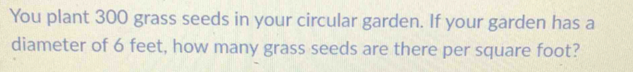 You plant 300 grass seeds in your circular garden. If your garden has a 
diameter of 6 feet, how many grass seeds are there per square foot?