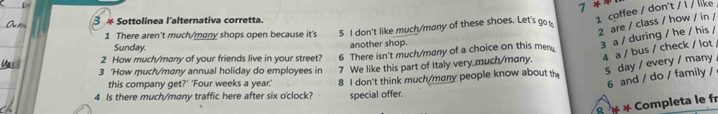 7 **
3 * Sottolinea l'alternativa corretta.
1 coffee / don't / I / like
2 are / class / how / in /
1 There aren't much/many shops open because it's 5 I don't like much/many of these shoes. Let's go 
2 How much/many of your friends live in your street? 6 There isn't much/many of a choice on this men 3 a / during / he / his /
Sunday.
another shop.
3 ‘How much/many annual holiday do employees in 7 We like this part of Italy very much/many. 4 a / bus / check / lot
5 day / every / many
6 and / do / family /
this company get?’ ‘Four weeks a year.’ 8 I don't think much/many people know about the
4 Is there much/many traffic here after six o'clock? special offer.
8 × * Completa le fr