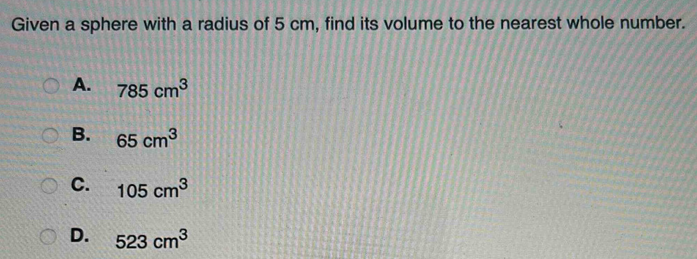 Given a sphere with a radius of 5 cm, find its volume to the nearest whole number.
A. 785cm^3
B. 65cm^3
C. 105cm^3
D. 523cm^3