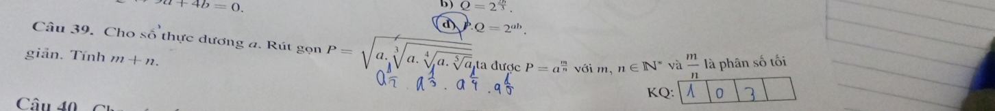 ya+4b=0. 
b ) Q=2^(frac 2h)3. 
d P.Q=2^(ab). 
Câu 39. Cho số thực dương a. Rút ge on P=sqrt(a.sqrt [3]a.sqrt [4]a.sqrt [5]a)ta 
giản. Tính m+n. được P=a^(frac m)nv^(hat C) i m. n∈ N^* và  m/n  là phân số tối
KQ: A 0 1
Câu 40