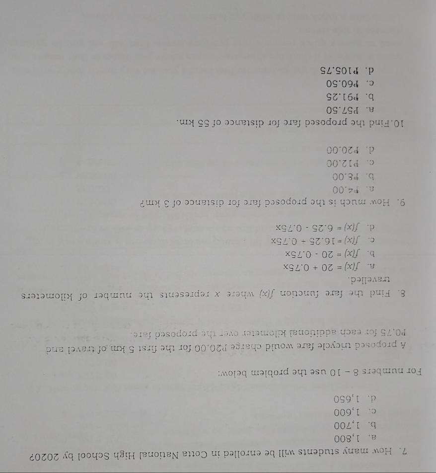 How many students will be enrolled in Cotta National High School by 2020?
a. 1,800
b. 1,700
c. 1,600
d. 1,650
For numbers 8 - 10 use the problem below:
A proposed tricycle fare would charge P20.00 for the first 5 km of travel and
P0.75 for each additional kilometer over the proposed fare.
8. Find the fare function f(x) where x represents the number of kilometers
travelled.
A. f(x)=20+0.75x
b. f(x)=20-0.75x
C. f(x)=16.25+0.75x
d. f(x)=6.25-0.75x
9. How much is the proposed fare for distance of 3 km?
a. 14.00
b. 1^.C. 00
c. P12.00
d. P20.00
10.Find the proposed fare for distance of 55 km.
a. P57.50
b. ₱91.25
c. P60.50
d. P105.75