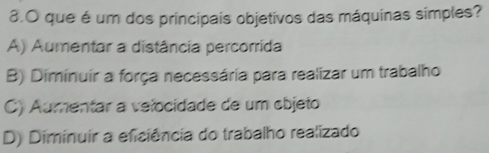 que é um dos principais objetivos das máquinas simples?
A) Aumentar a distância percorrida
B) Diminuir a força necessária para realizar um trabalho
C) Aumentar a velocidade de um cbjeto
D) Diminuir a eficiência do trabalho realizado