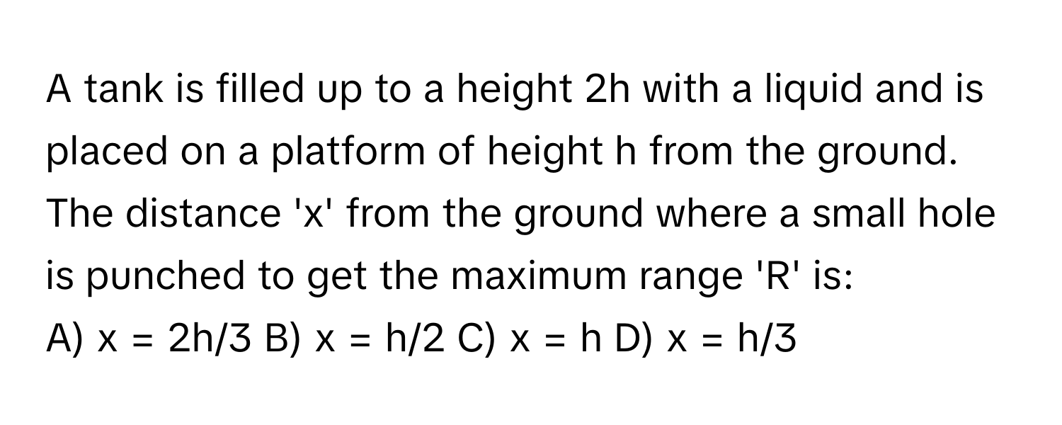 A tank is filled up to a height 2h with a liquid and is placed on a platform of height h from the ground. The distance 'x' from the ground where a small hole is punched to get the maximum range 'R' is:

A) x = 2h/3   B) x = h/2   C) x = h   D) x = h/3