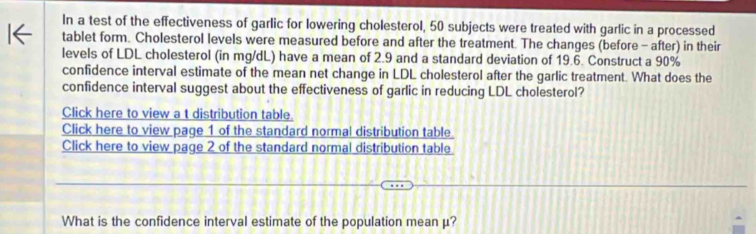 In a test of the effectiveness of garlic for lowering cholesterol, 50 subjects were treated with garlic in a processed 
tablet form. Cholesterol levels were measured before and after the treatment. The changes (before - after) in their 
levels of LDL cholesterol (in mg/dL) have a mean of 2.9 and a standard deviation of 19.6. Construct a 90%
confidence interval estimate of the mean net change in LDL cholesterol after the garlic treatment. What does the 
confidence interval suggest about the effectiveness of garlic in reducing LDL cholesterol? 
Click here to view a t distribution table. 
Click here to view page 1 of the standard normal distribution table. 
Click here to view page 2 of the standard normal distribution table 
What is the confidence interval estimate of the population mean μ?