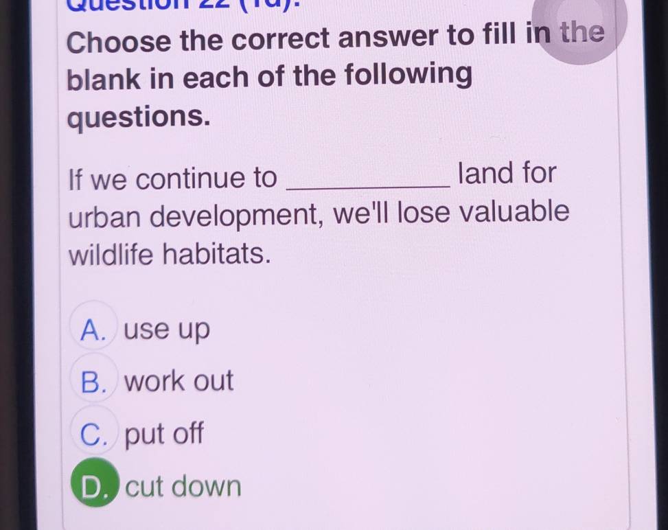 Quest
Choose the correct answer to fill in the
blank in each of the following
questions.
If we continue to _land for
urban development, we'll lose valuable
wildlife habitats.
A. use up
B. work out
C. put off
D. cut down