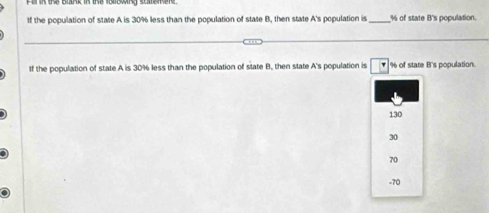 Fill in the Blank in the following statement.
If the population of state A is 30% less than the population of state B, then state A's population is _ % of state B's population.
tf the population of state A is 30% less than the population of state B, then state A's population is Y % of state B's population.
130
30
70
-70