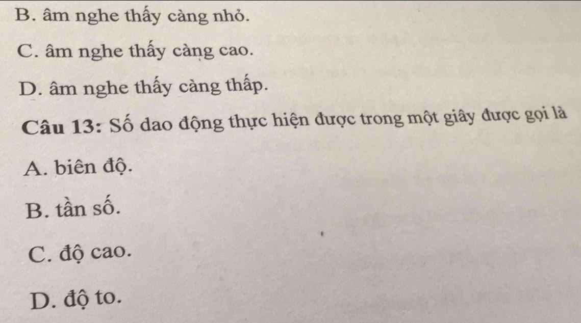 B. âm nghe thấy càng nhỏ.
C. âm nghe thấy càng cao.
D. âm nghe thấy càng thấp.
Câu 13: Số dao động thực hiện được trong một giây được gọi là
A. biên độ.
B. tần số.
C. độ cao.
D. độ to.