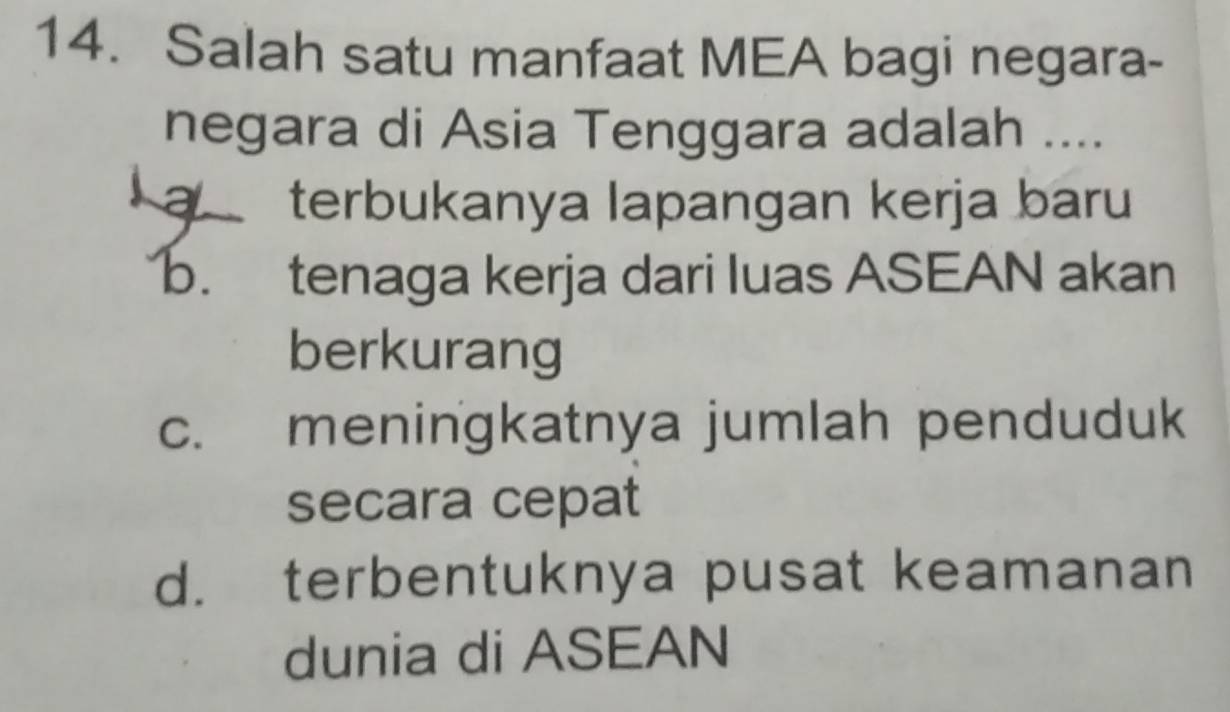 Salah satu manfaat MEA bagi negara-
negara di Asia Tenggara adalah ....
a terbukanya lapangan kerja baru
b. tenaga kerja dari luas ASEAN akan
berkurang
c. meningkatnya jumlah penduduk
secara cepat
d. terbentuknya pusat keamanan
dunia di ASEAN