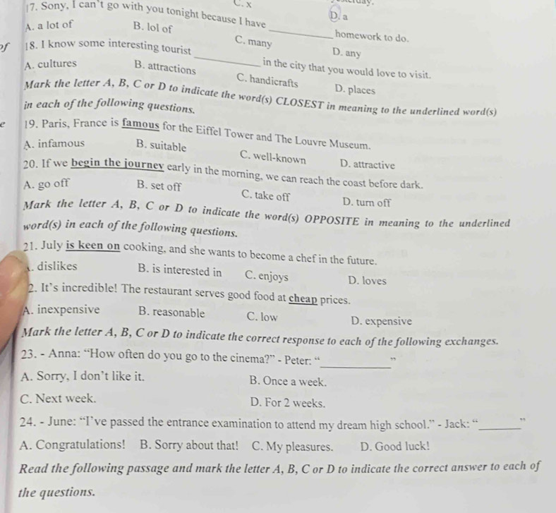 sterday
C. x D. a
|7. Sony, I can’t go with you tonight because I have
A. a lot of B. lol of
_
homework to do.
C. many
D. any
of 18. I know some interesting tourist _in the city that you would love to visit.
A. cultures B. attractions
C. handicrafts D. places
Mark the letter A, B, C or D to indicate the word(s) CLOSEST in meaning to the underlined word(s)
in each of the following questions.
19. Paris, France is famous for the Eiffel Tower and The Louvre Museum.
A. infamous B. suitable
C. well-known D. attractive
20. If we begin the journey early in the morning, we can reach the coast before dark.
A. go off B. set off
C. take off D. turn off
Mark the letter A, B, C or D to indicate the word(s) OPPOSITE in meaning to the underlined
word(s) in each of the following questions.
21. July is keen on cooking, and she wants to become a chef in the future.
. dislikes B. is interested in C. enjoys D. loves
2. It’s incredible! The restaurant serves good food at cheap prices.
A. inexpensive B. reasonable C. low D. expensive
Mark the letter A, B, C or D to indicate the correct response to each of the following exchanges.
_
23. - Anna: “How often do you go to the cinema?” - Peter: “ ”
A. Sorry, I don’t like it. B. Once a week.
C. Next week. D. For 2 weeks.
24. - June: “I’ve passed the entrance examination to attend my dream high school.” - Jack: “_ ”
A. Congratulations! B. Sorry about that! C. My pleasures. D. Good luck!
Read the following passage and mark the letter A, B, C or D to indicate the correct answer to each of
the questions.