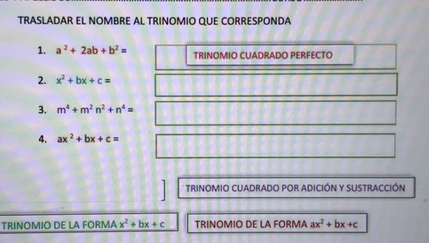 TRASLADAR EL NOMBRE AL TRINOMIO QUE CORRESPONDA 
1. a^2+2ab+b^2= TRINOMIO CUADRADO PERFECTO 
2. x^2+bx+c=
3. m^4+m^2n^2+n^4=
4. ax^2+bx+c=
* TRINOMIO CUADRADO POR ADICIÓN Y SUSTRACCIÓN 
TRINOMIO DE LA FORMA x^2+bx+c TRINOMIO DE LA FORMA ax^2+bx+c