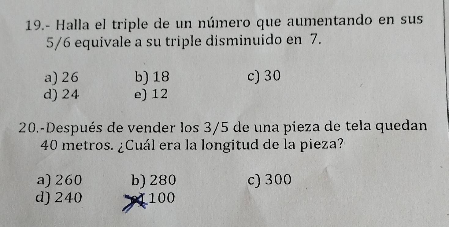 19.- Halla el triple de un número que aumentando en sus
5/6 equivale a su triple disminuido en 7.
a) 26 b) 18 c) 30
d) 24 e) 12
20.-Después de vender los 3/5 de una pieza de tela quedan
40 metros. ¿Cuál era la longitud de la pieza?
a) 260 b) 280 c) 300
d) 240 100